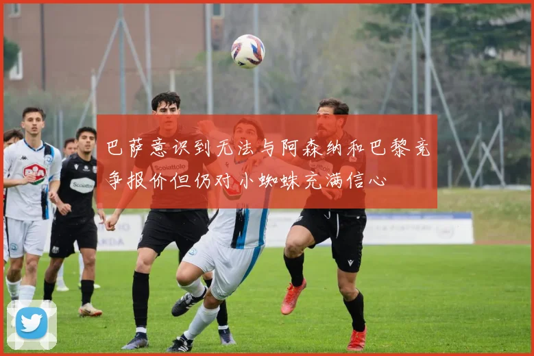 巴萨意识到无法与阿森纳和巴黎竞争报价但仍对小蜘蛛充满信心