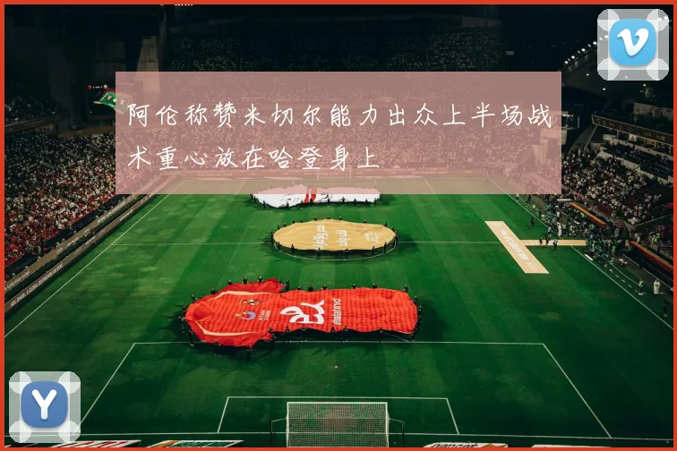 阿伦称赞米切尔能力出众上半场战术重心放在哈登身上