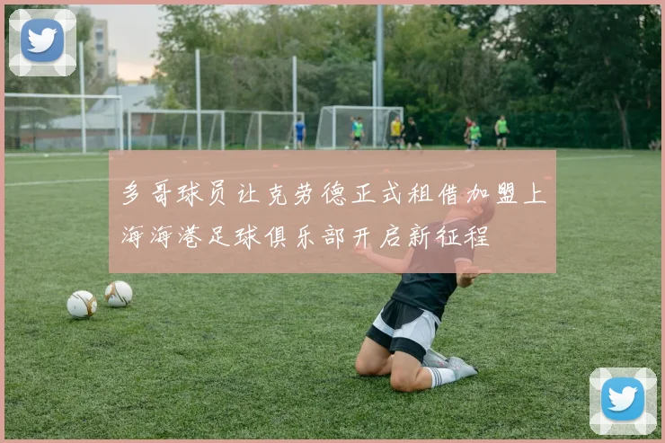 多哥球员让克劳德正式租借加盟上海海港足球俱乐部开启新征程