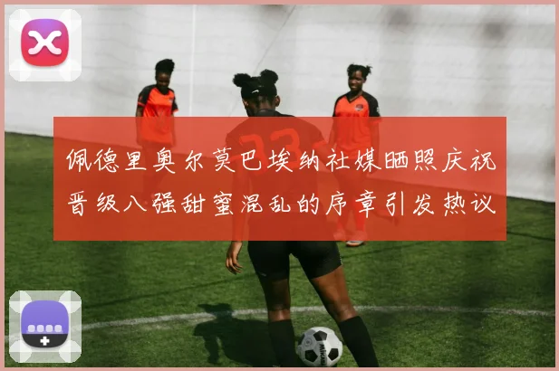 佩德里奥尔莫巴埃纳社媒晒照庆祝晋级八强甜蜜混乱的序章引发热议