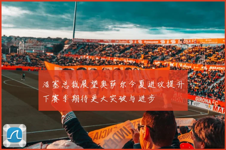 活塞总裁展望奥萨尔今夏进攻提升下赛季期待更大突破与进步