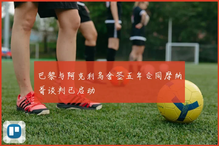 巴黎与阿克利乌舍签五年合同摩纳哥谈判已启动