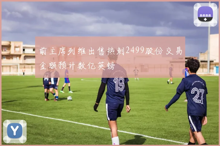 前主席列维出售热刺2499股份交易金额预计数亿英镑
