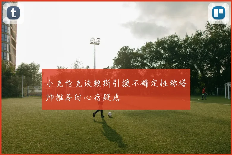 小克伦克谈赖斯引援不确定性称塔帅推荐时心存疑虑