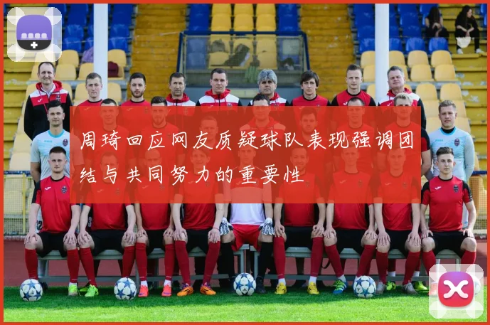 周琦回应网友质疑球队表现强调团结与共同努力的重要性