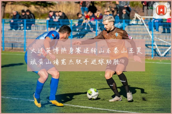 大连英博热身赛逆转山东泰山王昊斌黄山靖宽杰联手进球助胜