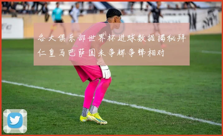 各大俱乐部世界杯进球数据揭秘拜仁皇马巴萨国米争辉争锋相对