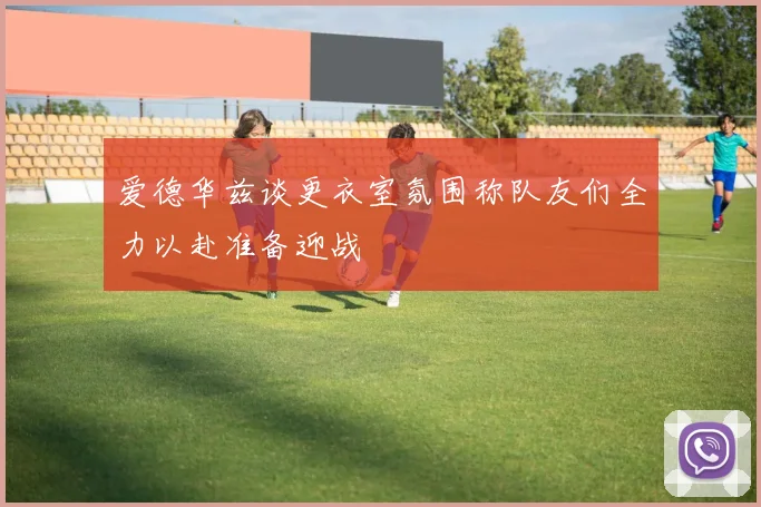 爱德华兹谈更衣室氛围称队友们全力以赴准备迎战