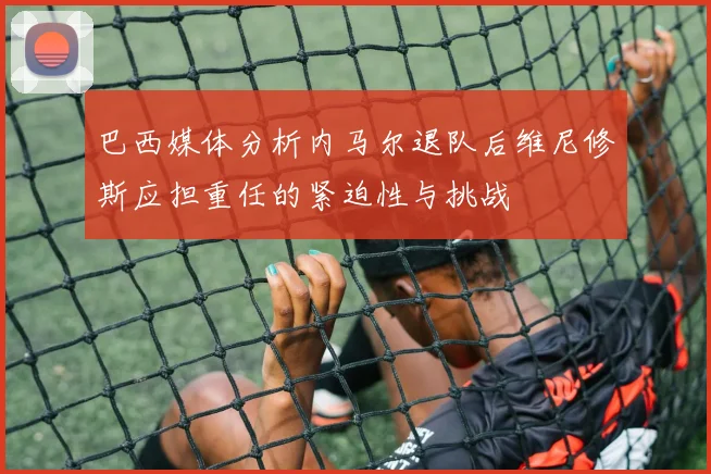 巴西媒体分析内马尔退队后维尼修斯应担重任的紧迫性与挑战