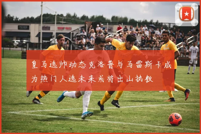 皇马选帅动态克洛普与马雷斯卡成为热门人选未来或将出山执教