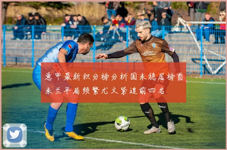 意甲最新积分榜分析国米稳居榜首米兰平局频繁尤文紧追前四名