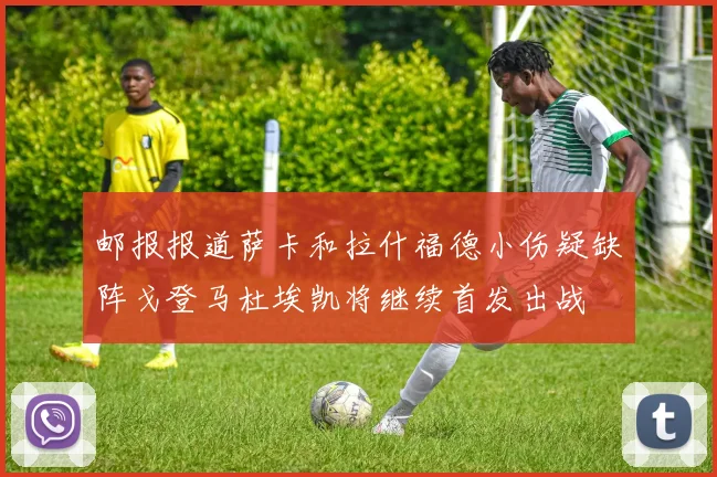 邮报报道萨卡和拉什福德小伤疑缺阵戈登马杜埃凯将继续首发出战