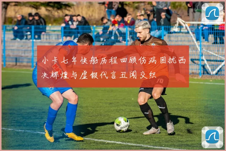 小卡七年快船历程回顾伤病困扰西决辉煌与虚假代言丑闻交织